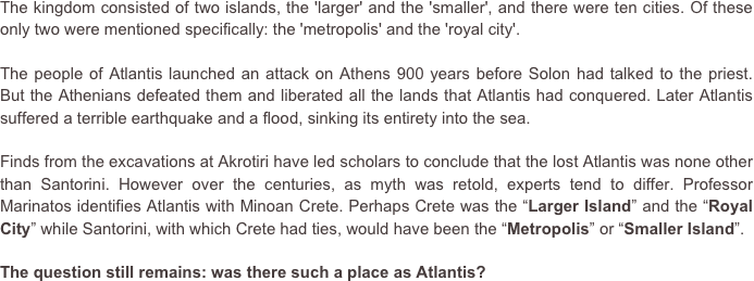 The kingdom consisted of two islands, the 'larger' and the 'smaller', and there were ten cities. Of these only two were mentioned specifically: the 'metropolis' and the 'royal city'.
The people of Atlantis launched an attack on Athens 900 years before Solon had talked to the priest. But the Athenians defeated them and liberated all the lands that Atlantis had conquered. Later Atlantis suffered a terrible earthquake and a flood, sinking its entirety into the sea. 

Finds from the excavations at Akrotiri have led scholars to conclude that the lost Atlantis was none other than Santorini. However over the centuries, as myth was retold, experts tend to differ. Professor Marinatos identifies Atlantis with Minoan Crete. Perhaps Crete was the “Larger Island” and the “Royal  City” while Santorini, with which Crete had ties, would have been the “Metropolis” or “Smaller Island”.
The question still remains: was there such a place as Atlantis?